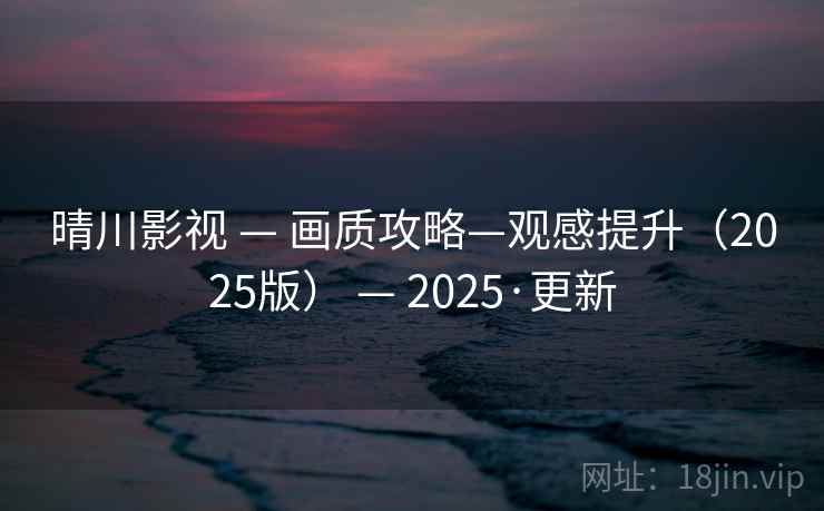 晴川影视 — 画质攻略—观感提升（2025版） — 2025·更新